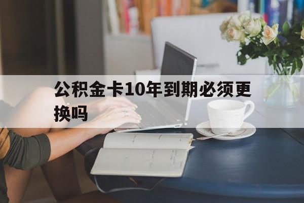 黔东最新公积金卡10年到期必须更换吗方法分析(最方便真实的黔东公积金卡几年不用会自动注销吗方法)