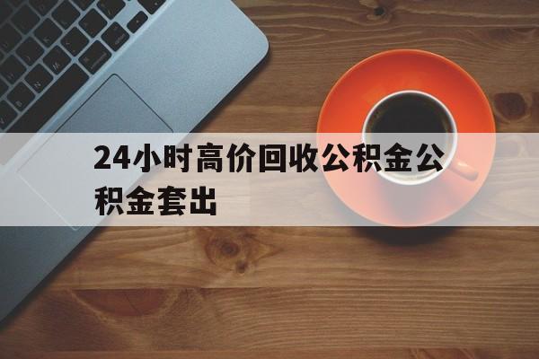 黔东最新24小时高价回收公积金公积金套出方法分析(最方便真实的黔东住房公积金贷款回收是什么意思方法)