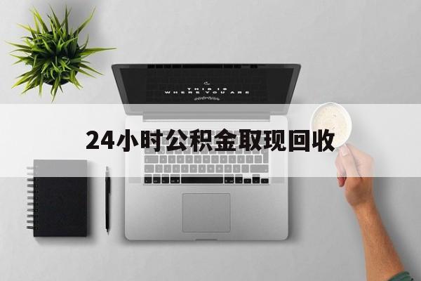 黔东最新24小时公积金取现回收方法分析(最方便真实的黔东24小时公积金取现回收多久到账方法)