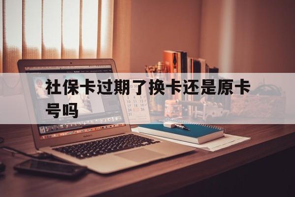 黔东最新社保卡过期了换卡还是原卡号吗方法分析(最方便真实的黔东社保卡过期了更换号码一样吗方法)