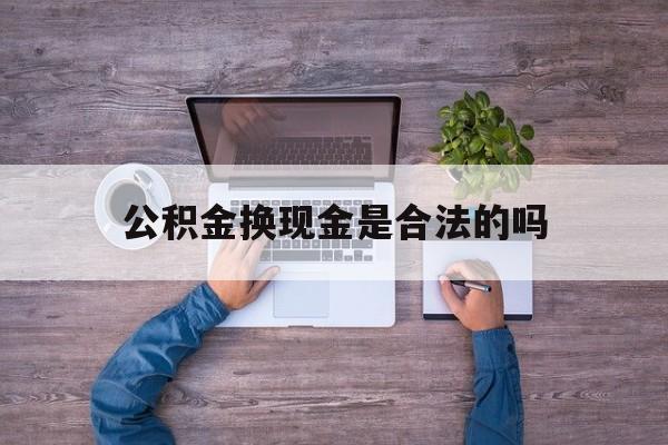 黔东最新公积金换现金是合法的吗方法分析(最方便真实的黔东公积金换现金是合法的吗怎么办方法)