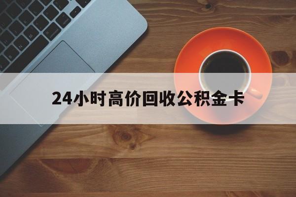 黔东最新24小时高价回收公积金卡方法分析(最方便真实的黔东24小时高价回收公积金卡怎么办方法)