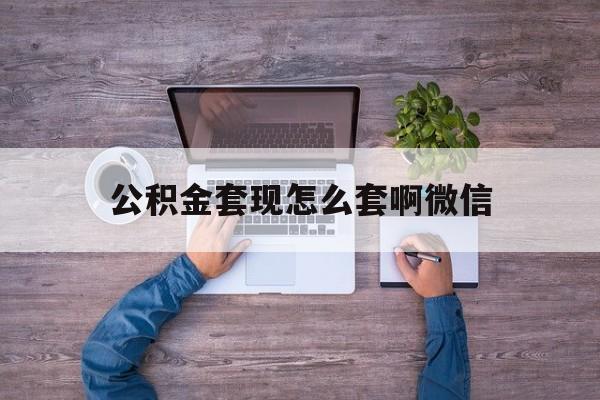 黔东最新公积金套现怎么套啊微信方法分析(最方便真实的黔东公积金套现怎么套啊微信提现方法)