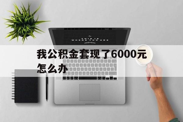 黔东最新我公积金套现了6000元怎么办方法分析(最方便真实的黔东住房公积金套取现金方法)
