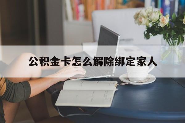 黔东最新公积金卡怎么解除绑定家人方法分析(最方便真实的黔东公积金卡怎么解除绑定家人的银行卡方法)